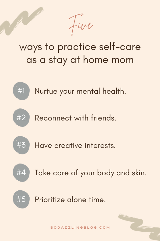 A list of five ways to practice self-care as a stay at home mom. The 5 ways are: 1. Nurture your mental health. 2. Reconnect with friends. 3. Have creative interests. 4. Take care of your body and skin. 5. Prioritize alone time.