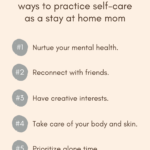 A list of five ways to practice self-care as a stay at home mom. The 5 ways are: 1. Nurture your mental health. 2. Reconnect with friends. 3. Have creative interests. 4. Take care of your body and skin. 5. Prioritize alone time.